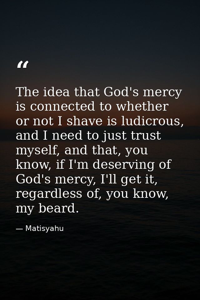 The idea that God's mercy is connected to whether or not I shave is ludicrous, and I need to just trust myself, and that — Matisyahu
