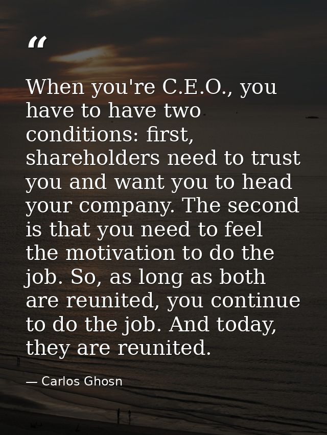 When you're C.E.O., you have to have two conditions: first, shareholders need to trust you and want you to head your com — Carlos Ghosn