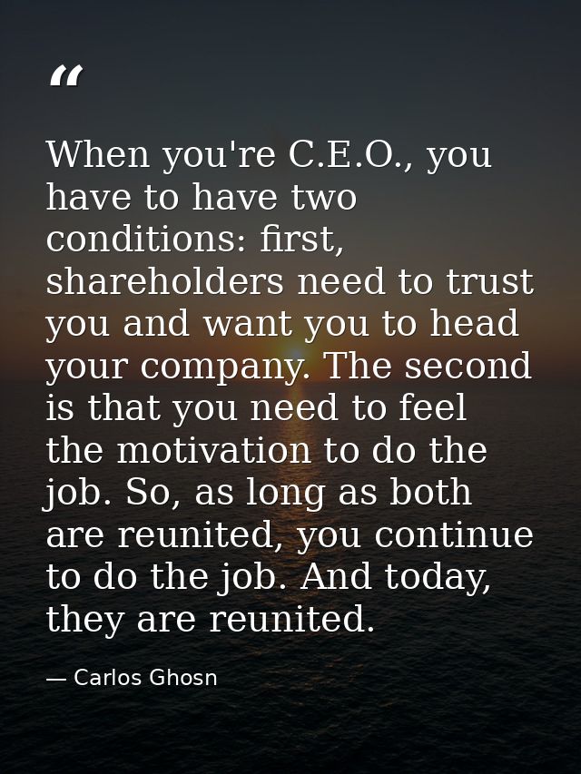 When you're C.E.O., you have to have two conditions: first, shareholders need to trust you and want you to head your com — Carlos Ghosn