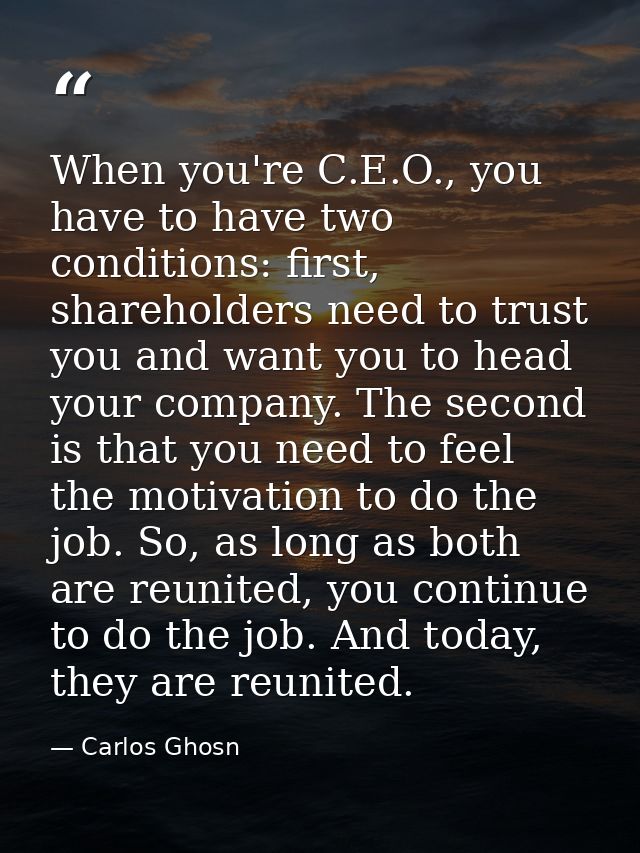 When you're C.E.O., you have to have two conditions: first, shareholders need to trust you and want you to head your com — Carlos Ghosn