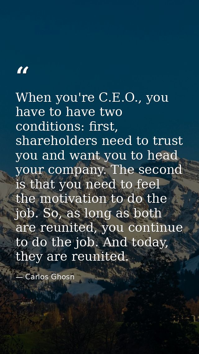 When you're C.E.O., you have to have two conditions: first, shareholders need to trust you and want you to head your com — Carlos Ghosn
