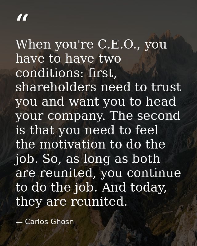 When you're C.E.O., you have to have two conditions: first, shareholders need to trust you and want you to head your com — Carlos Ghosn