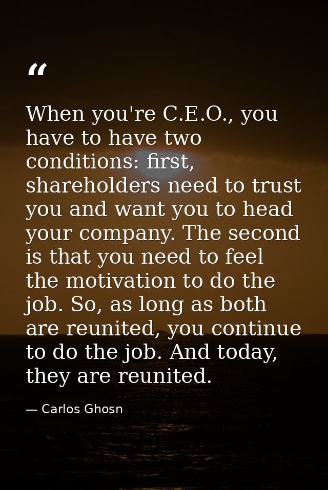 When you're C.E.O., you have to have two conditions: first, shareholders need to trust you and want you to head your com — Carlos Ghosn
