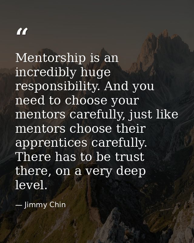 Mentorship is an incredibly huge responsibility. And you need to choose your mentors carefully, just like mentors choose — Jimmy Chin