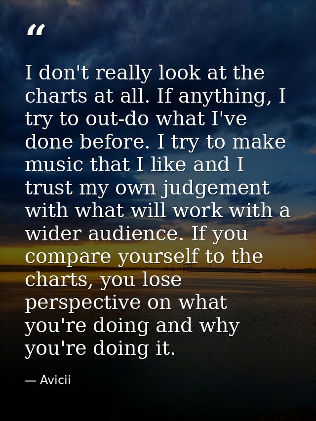 I don't really look at the charts at all. If anything, I try to out-do what I've done before. I try to make music that I — Avicii