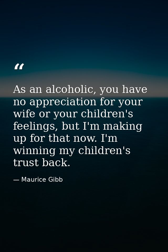 As an alcoholic, you have no appreciation for your wife or your children's feelings, but I'm making up for that now. I'm — Maurice Gibb