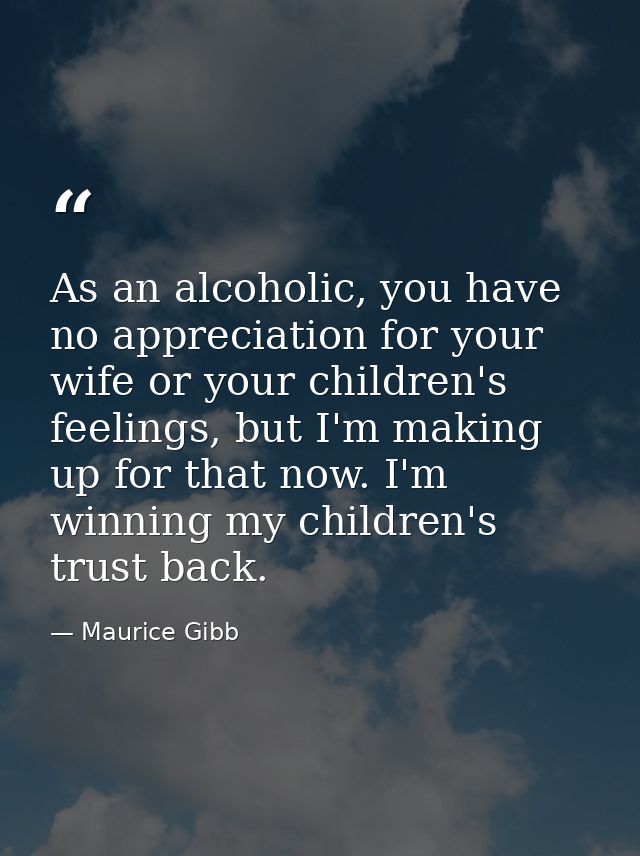 As an alcoholic, you have no appreciation for your wife or your children's feelings, but I'm making up for that now. I'm — Maurice Gibb