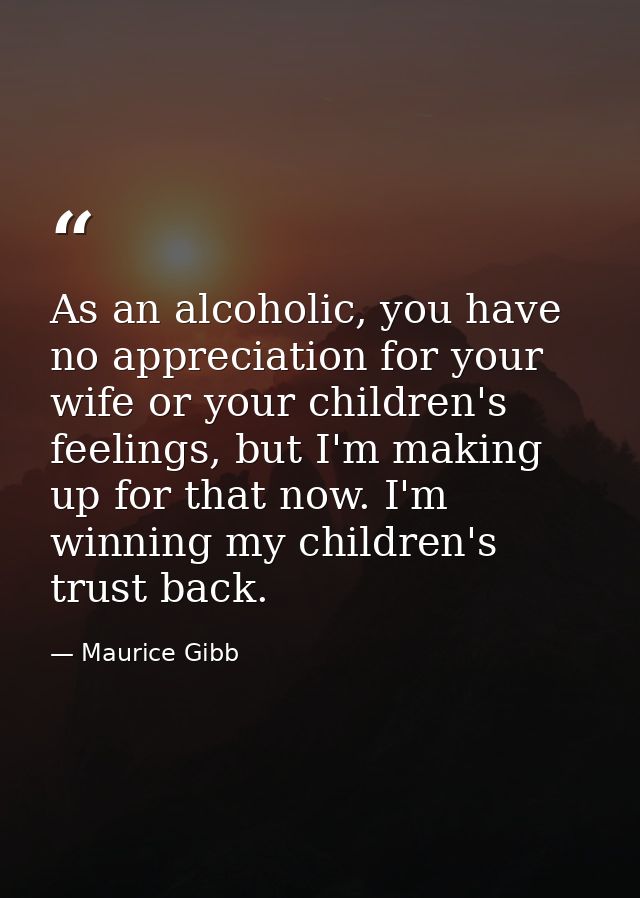 As an alcoholic, you have no appreciation for your wife or your children's feelings, but I'm making up for that now. I'm — Maurice Gibb