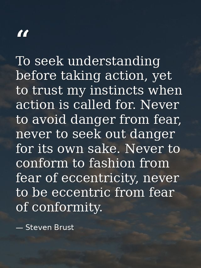 To seek understanding before taking action, yet to trust my instincts when action is called for. Never to avoid danger f — Steven Brust