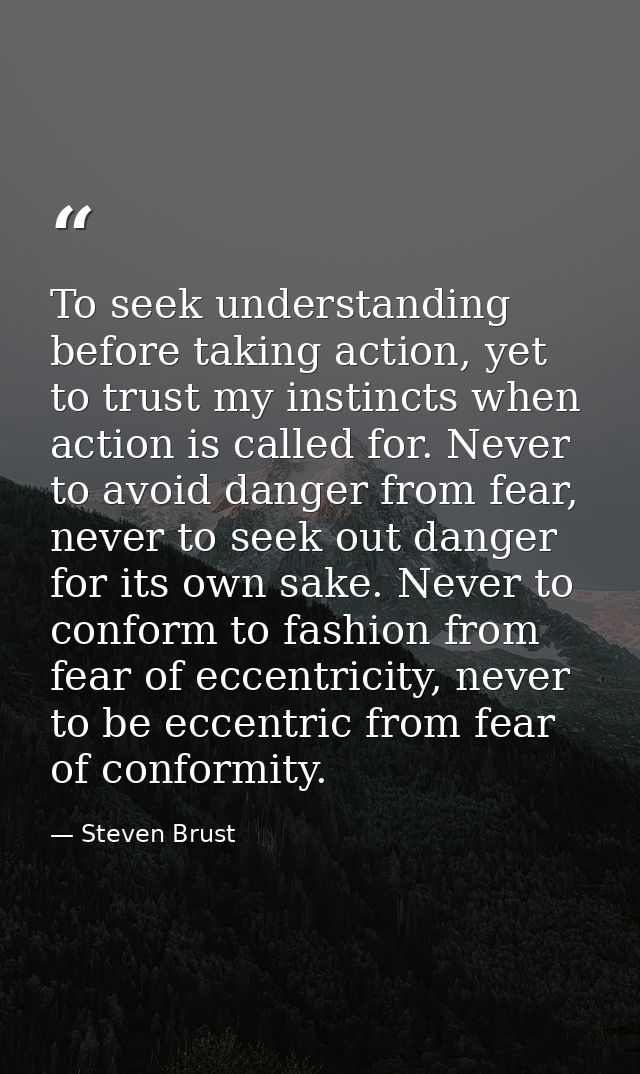 To seek understanding before taking action, yet to trust my instincts when action is called for. Never to avoid danger f — Steven Brust