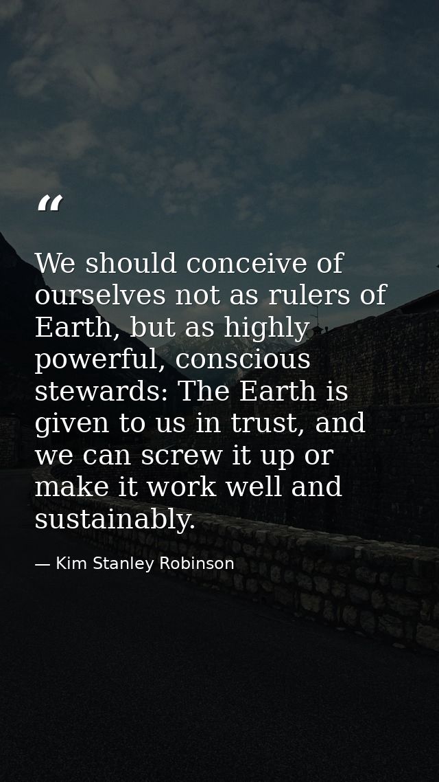 We should conceive of ourselves not as rulers of Earth, but as highly powerful, conscious stewards: The Earth is given t — Kim Stanley Robinson