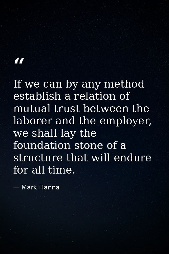 If we can by any method establish a relation of mutual trust between the laborer and the employer, we shall lay the foun — Mark Hanna