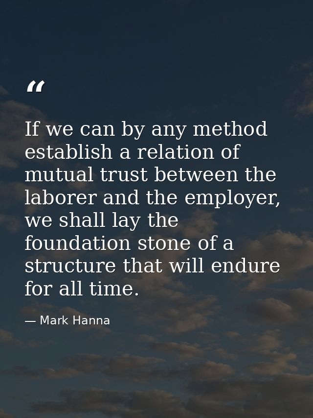 If we can by any method establish a relation of mutual trust between the laborer and the employer, we shall lay the foun — Mark Hanna