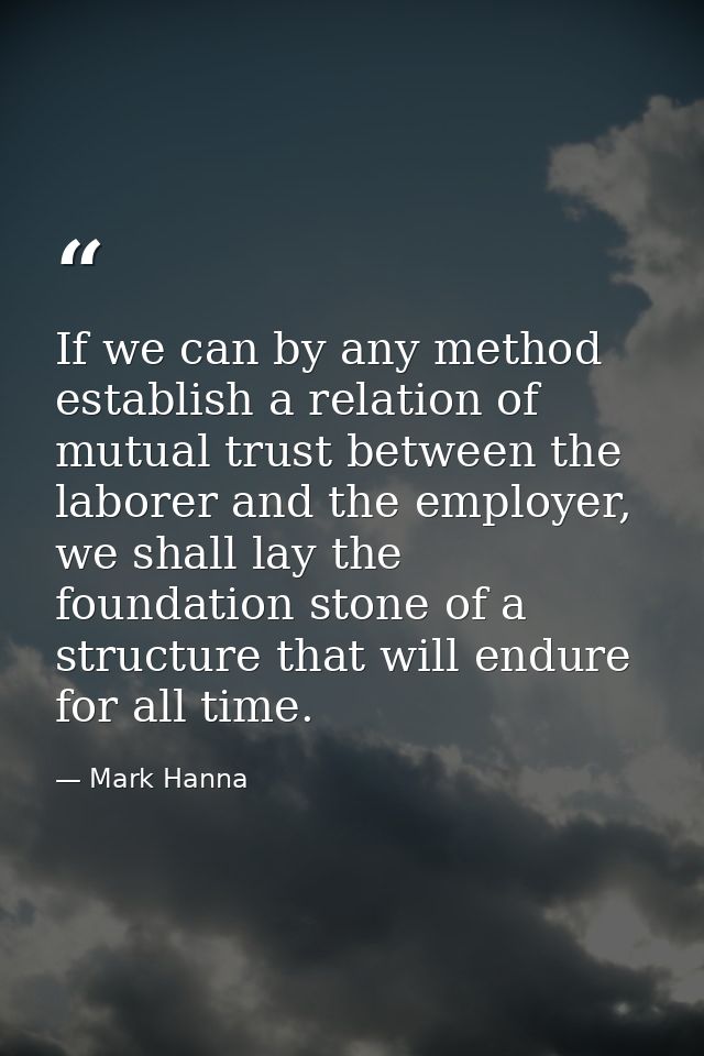 If we can by any method establish a relation of mutual trust between the laborer and the employer, we shall lay the foun — Mark Hanna
