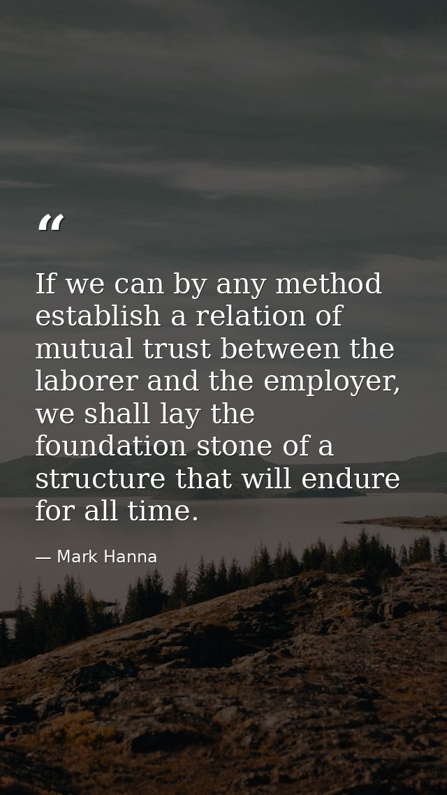 If we can by any method establish a relation of mutual trust between the laborer and the employer, we shall lay the foun — Mark Hanna
