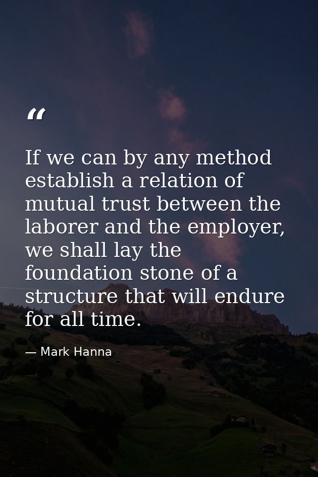 If we can by any method establish a relation of mutual trust between the laborer and the employer, we shall lay the foun — Mark Hanna