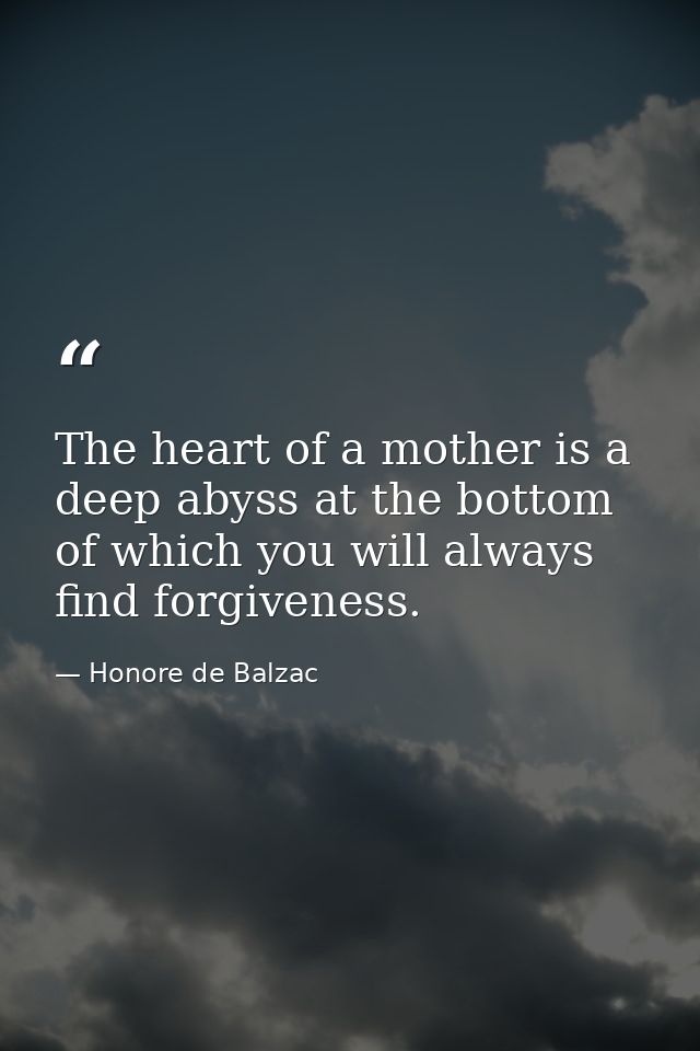 The heart of a mother is a deep abyss at the bottom of which you will always find forgiveness. — Honore de Balzac