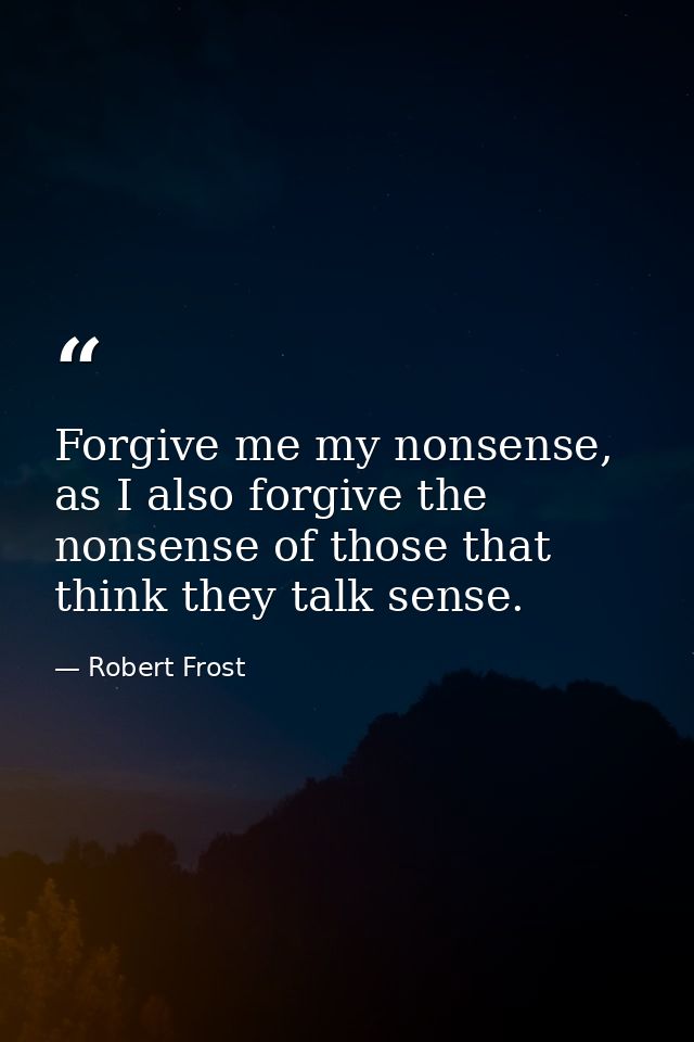 Forgive me my nonsense, as I also forgive the nonsense of those that think they talk sense. — Robert Frost