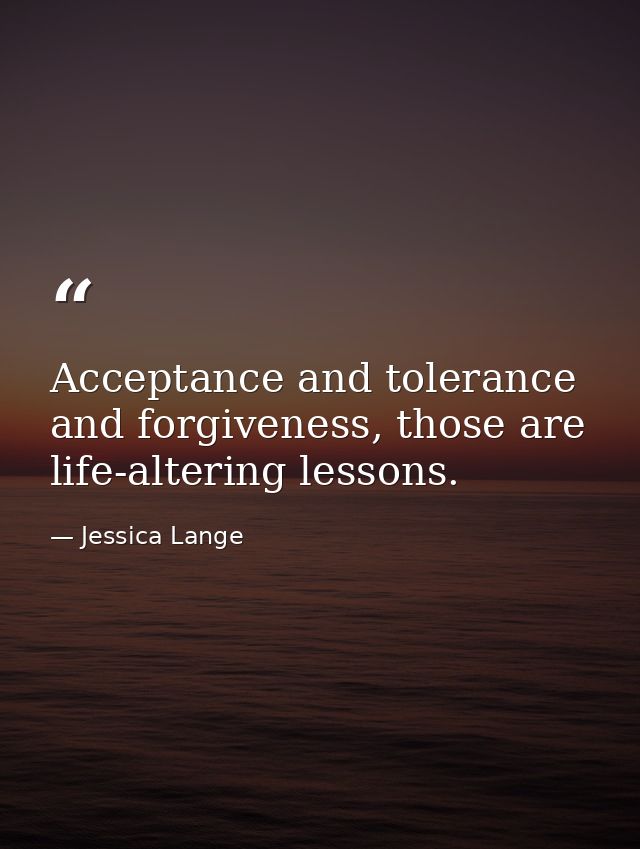 Acceptance and tolerance and forgiveness, those are life-altering lessons. — Jessica Lange