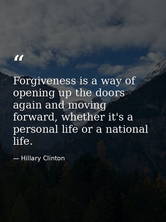 Forgiveness is a way of opening up the doors again and moving forward, whether it's a personal life or a national life. — Hillary Clinton