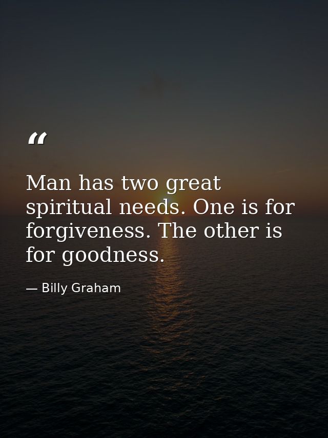 Man has two great spiritual needs. One is for forgiveness. The other is for goodness. — Billy Graham