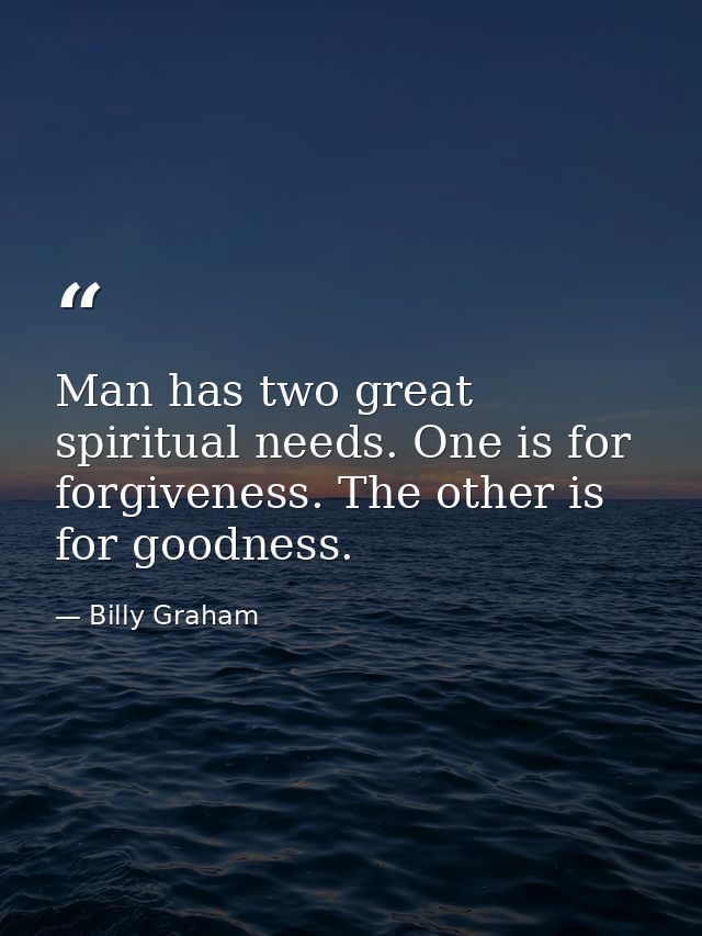 Man has two great spiritual needs. One is for forgiveness. The other is for goodness. — Billy Graham