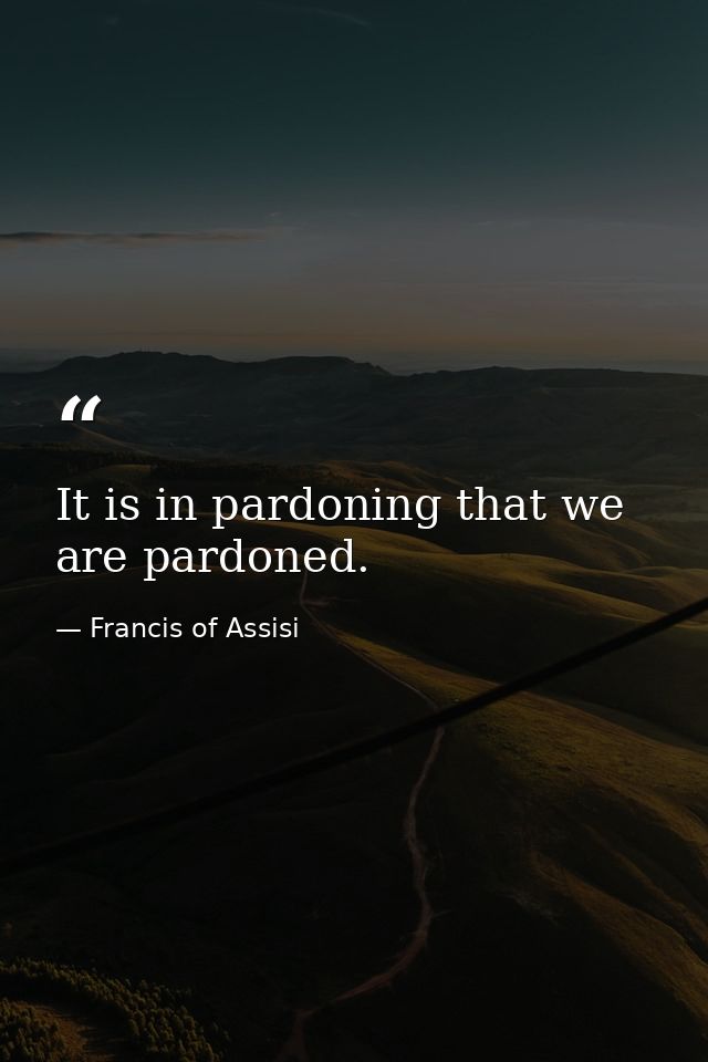 It is in pardoning that we are pardoned. — Francis of Assisi
