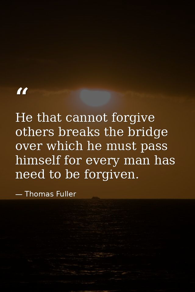 He that cannot forgive others breaks the bridge over which he must pass himself for every man has need to be forgiven. — Thomas Fuller