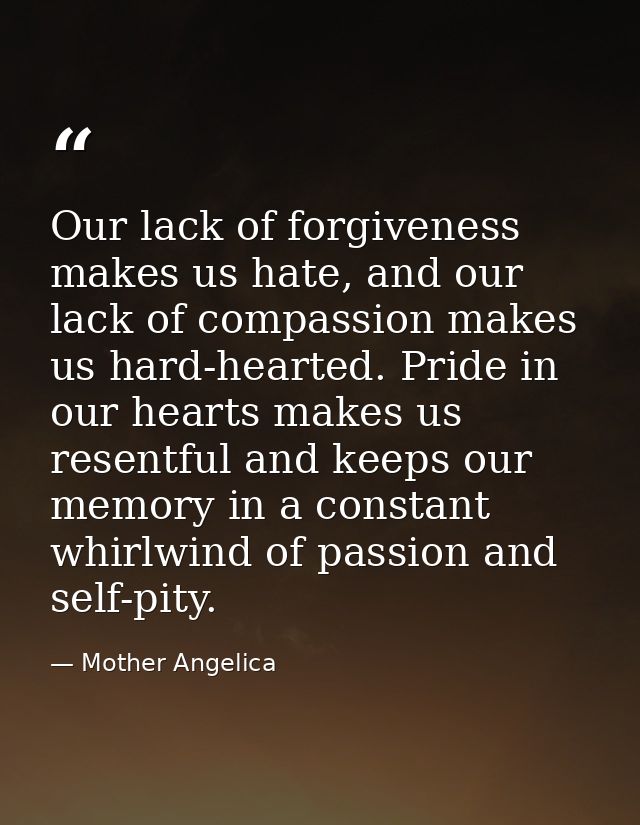Our lack of forgiveness makes us hate, and our lack of compassion makes us hard-hearted. Pride in our hearts makes us re — Mother Angelica