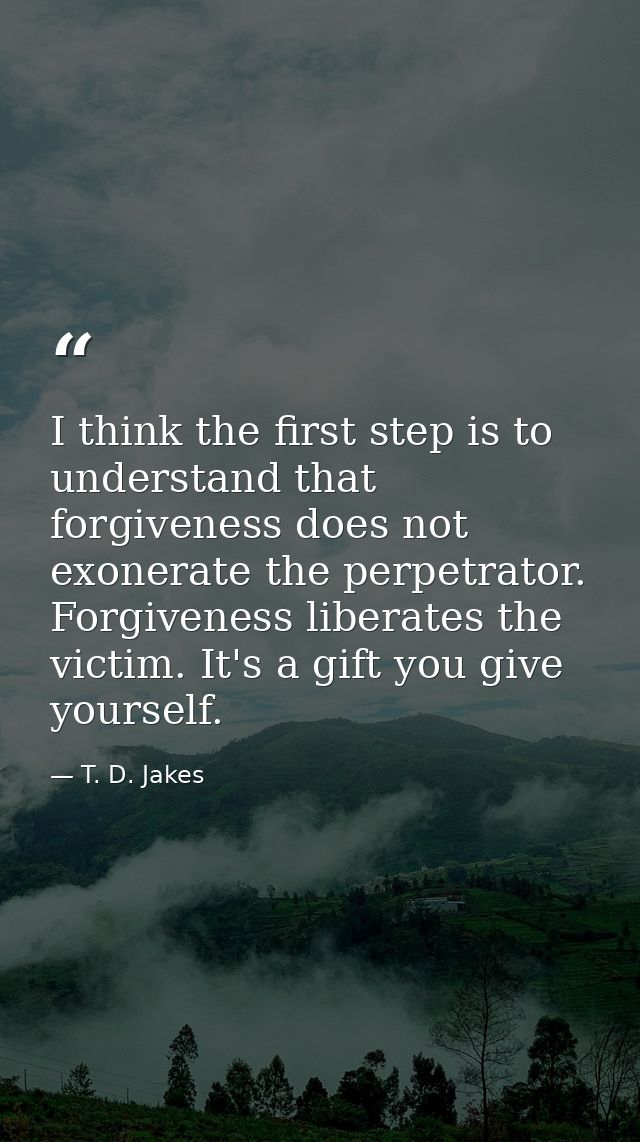 I think the first step is to understand that forgiveness does not exonerate the perpetrator. Forgiveness liberates the v — T. D. Jakes