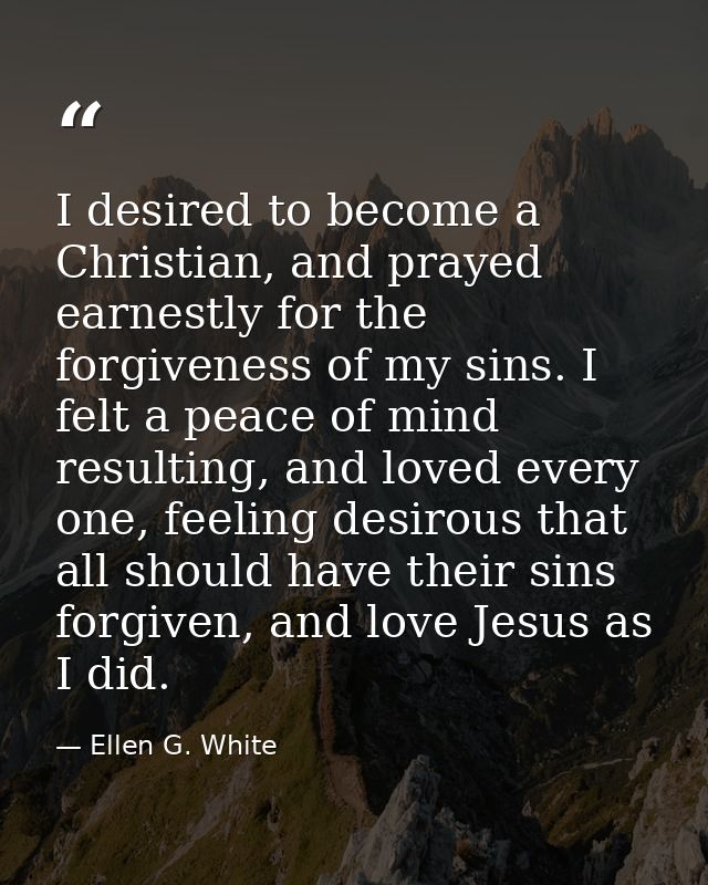 I desired to become a Christian, and prayed earnestly for the forgiveness of my sins. I felt a peace of mind resulting,  — Ellen G. White