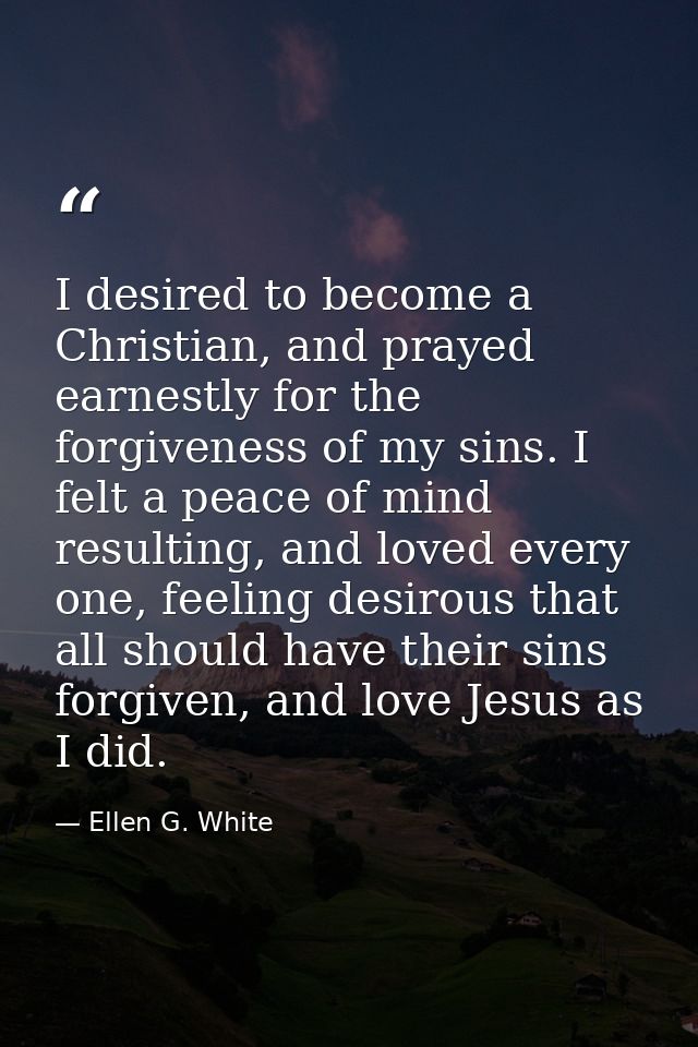 I desired to become a Christian, and prayed earnestly for the forgiveness of my sins. I felt a peace of mind resulting,  — Ellen G. White