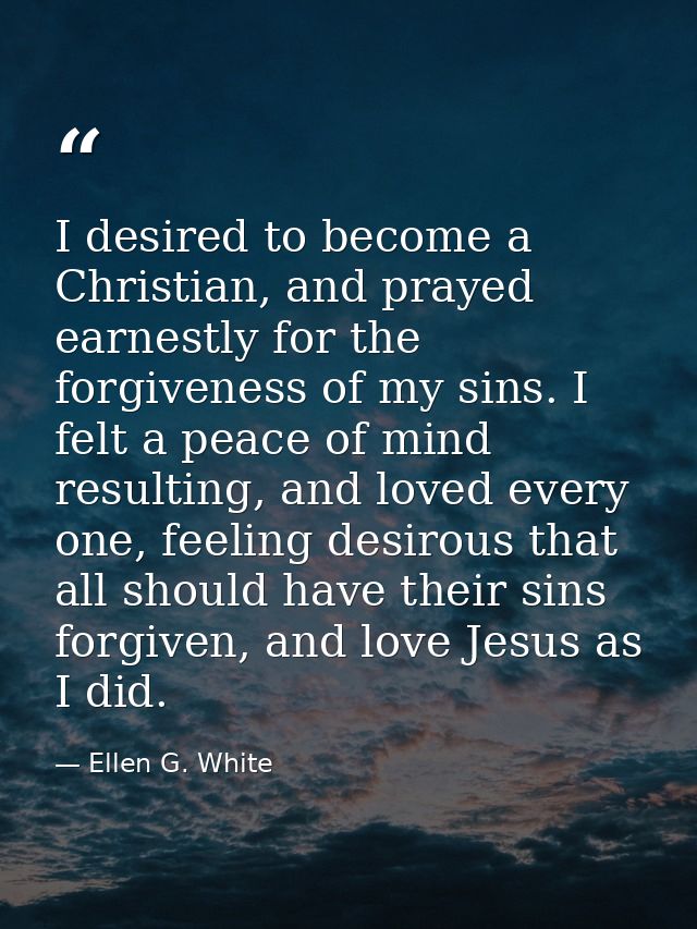 I desired to become a Christian, and prayed earnestly for the forgiveness of my sins. I felt a peace of mind resulting,  — Ellen G. White