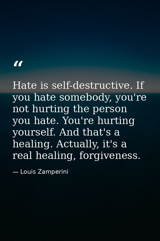 Hate is self-destructive. If you hate somebody, you're not hurting the person you hate. You're hurting yourself. And tha — Louis Zamperini