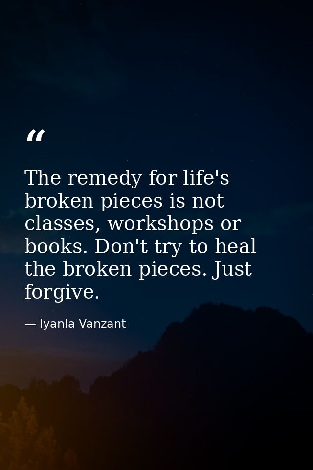 The remedy for life's broken pieces is not classes, workshops or books. Don't try to heal the broken pieces. Just forgiv — Iyanla Vanzant