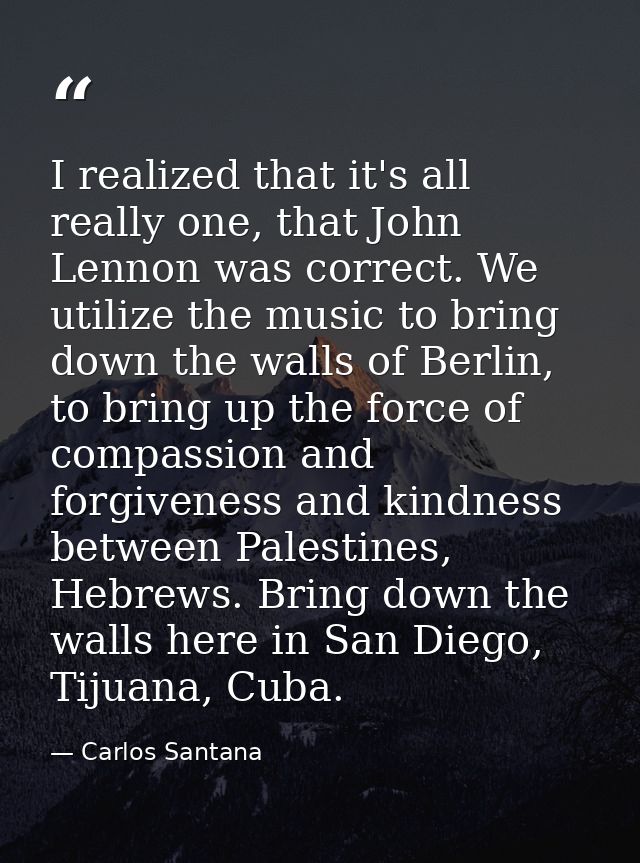 I realized that it's all really one, that John Lennon was correct. We utilize the music to bring down the walls of Berli — Carlos Santana