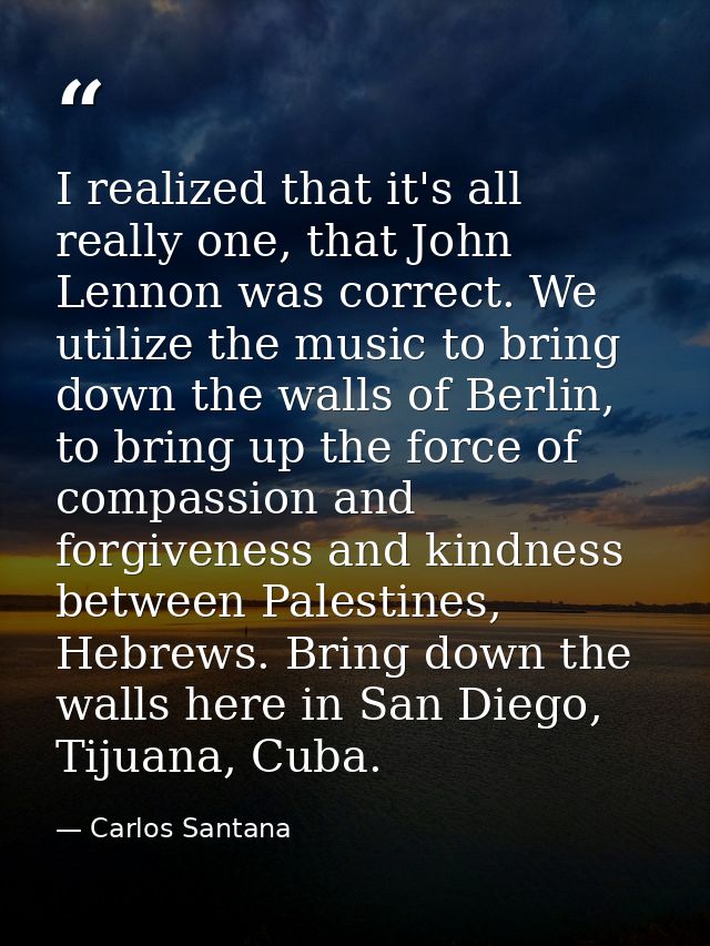 I realized that it's all really one, that John Lennon was correct. We utilize the music to bring down the walls of Berli — Carlos Santana