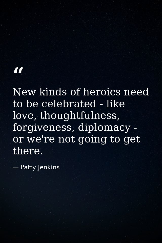 New kinds of heroics need to be celebrated - like love, thoughtfulness, forgiveness, diplomacy - or we're not going to g — Patty Jenkins