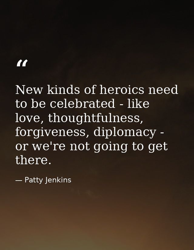 New kinds of heroics need to be celebrated - like love, thoughtfulness, forgiveness, diplomacy - or we're not going to g — Patty Jenkins