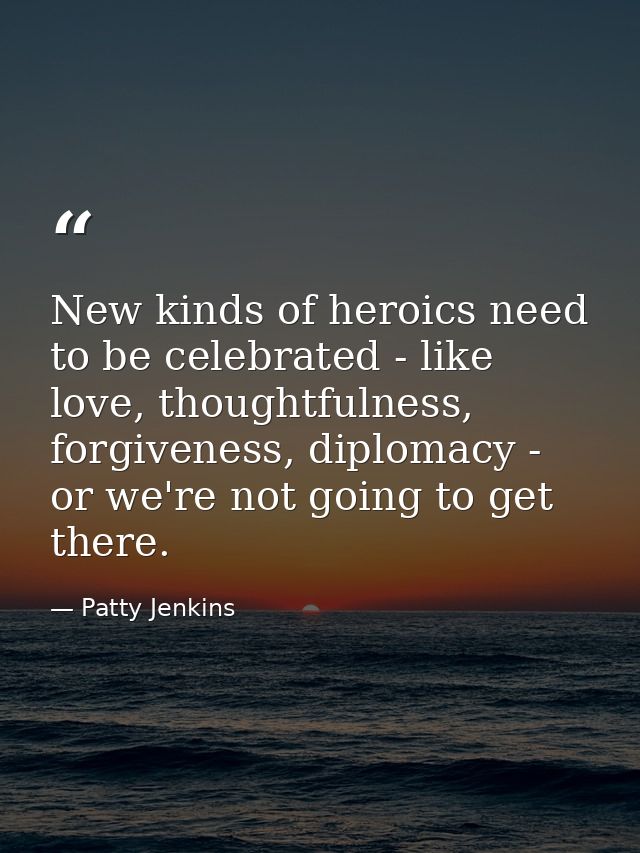 New kinds of heroics need to be celebrated - like love, thoughtfulness, forgiveness, diplomacy - or we're not going to g — Patty Jenkins