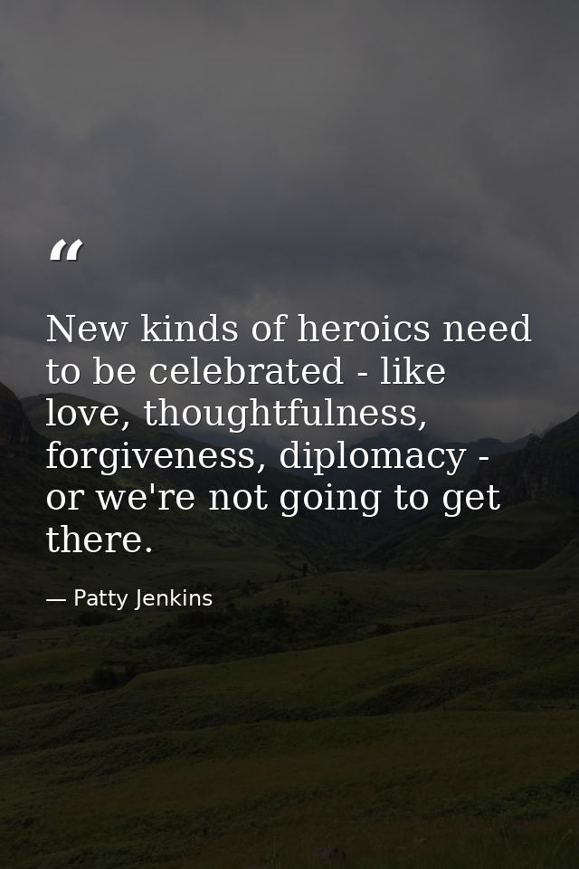 New kinds of heroics need to be celebrated - like love, thoughtfulness, forgiveness, diplomacy - or we're not going to g — Patty Jenkins