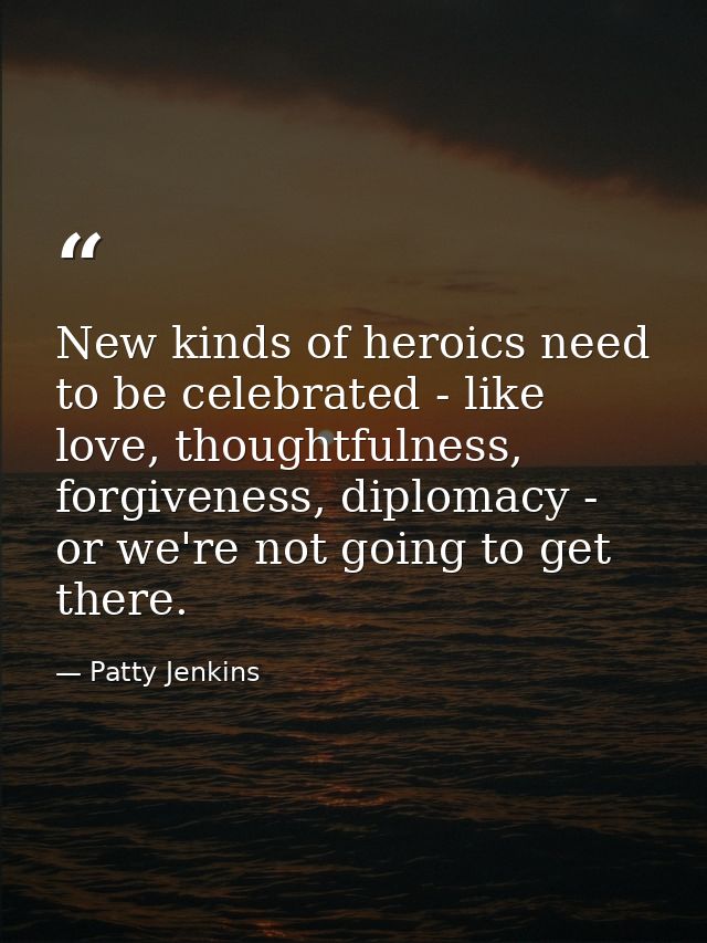 New kinds of heroics need to be celebrated - like love, thoughtfulness, forgiveness, diplomacy - or we're not going to g — Patty Jenkins