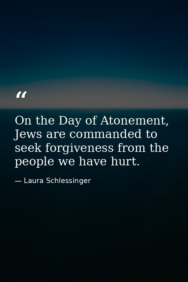 On the Day of Atonement, Jews are commanded to seek forgiveness from the people we have hurt. — Laura Schlessinger