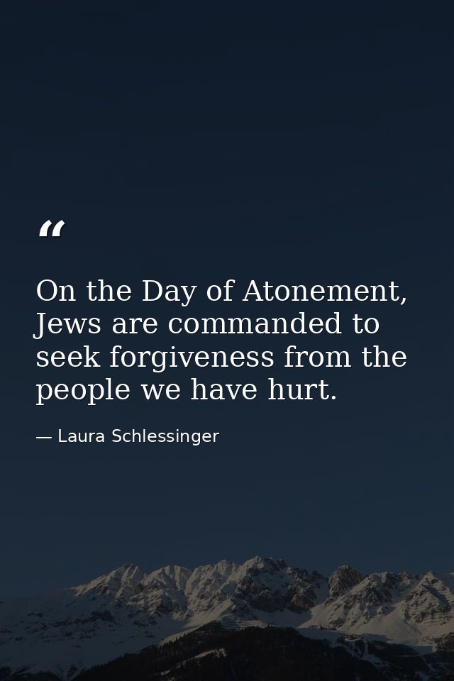 On the Day of Atonement, Jews are commanded to seek forgiveness from the people we have hurt. — Laura Schlessinger