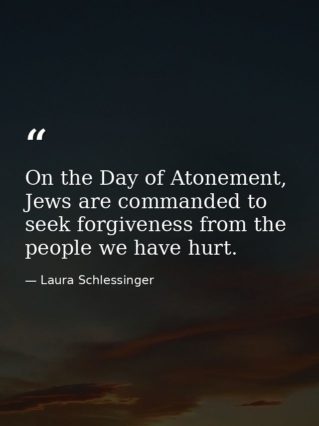 On the Day of Atonement, Jews are commanded to seek forgiveness from the people we have hurt. — Laura Schlessinger