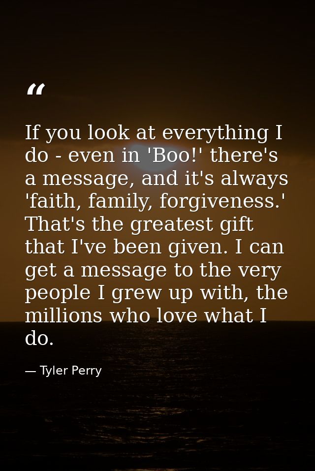 If you look at everything I do - even in 'Boo!' there's a message, and it's always 'faith, family, forgiveness.' That's  — Tyler Perry