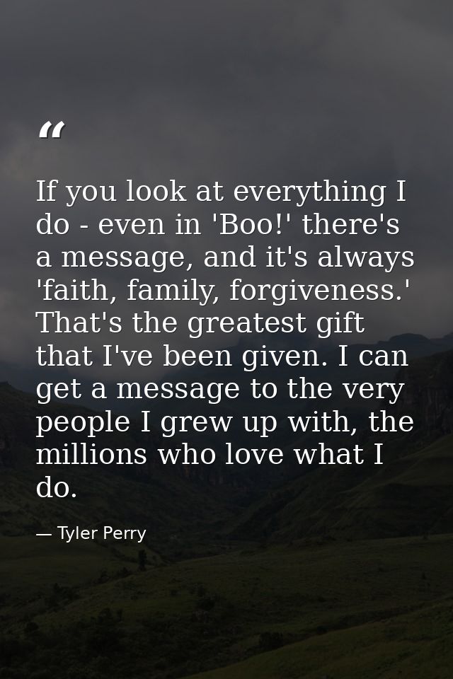 If you look at everything I do - even in 'Boo!' there's a message, and it's always 'faith, family, forgiveness.' That's  — Tyler Perry