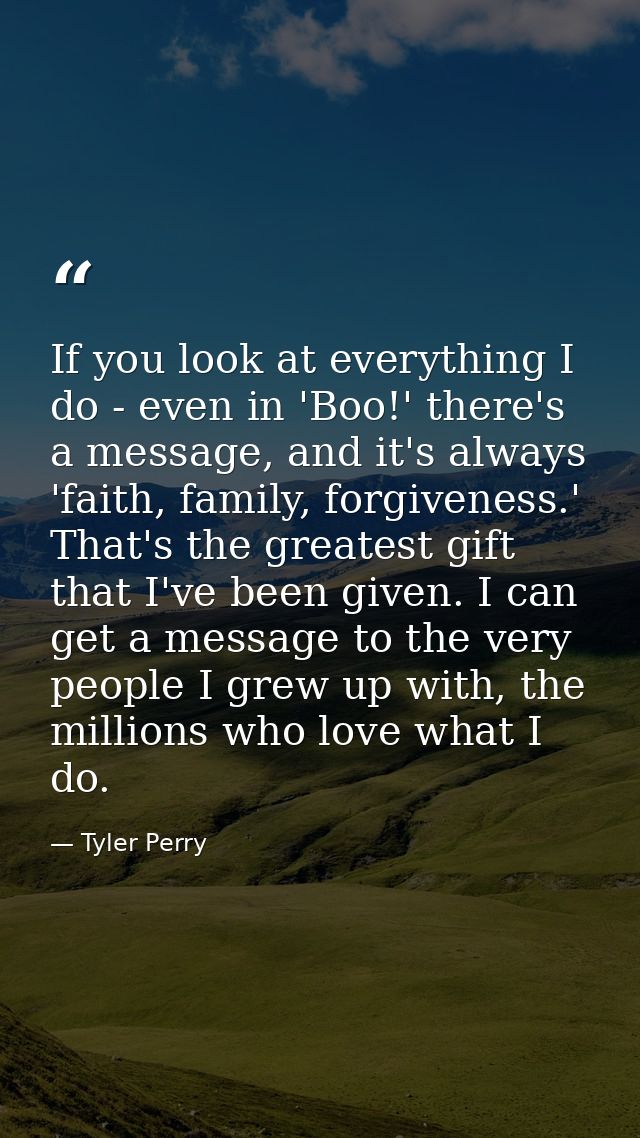 If you look at everything I do - even in 'Boo!' there's a message, and it's always 'faith, family, forgiveness.' That's  — Tyler Perry