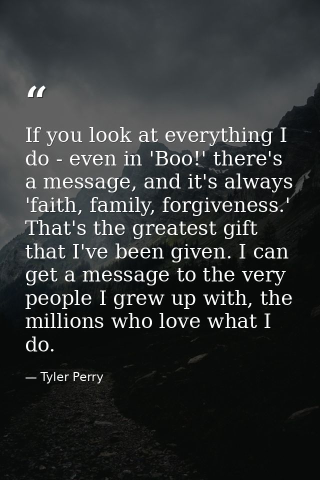 If you look at everything I do - even in 'Boo!' there's a message, and it's always 'faith, family, forgiveness.' That's  — Tyler Perry