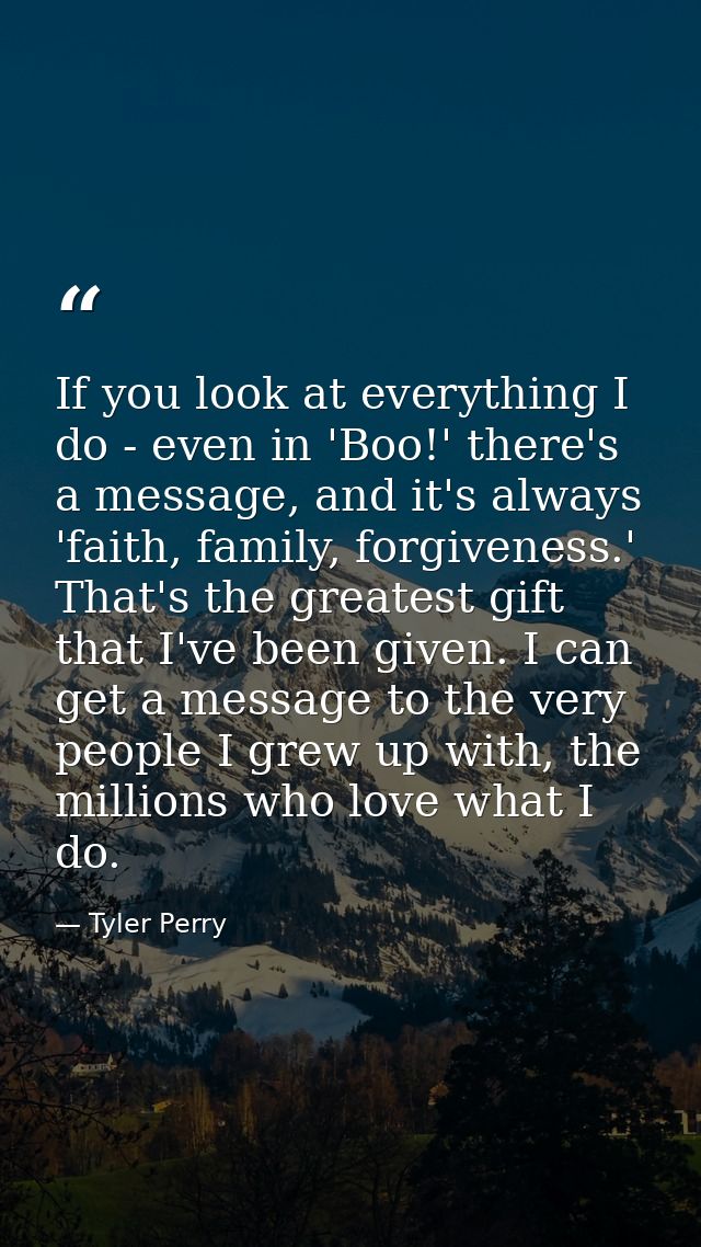 If you look at everything I do - even in 'Boo!' there's a message, and it's always 'faith, family, forgiveness.' That's  — Tyler Perry